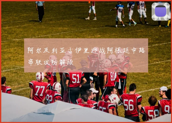 阿尔及利亚古伊里迎战阿根廷中路串联攻防解读