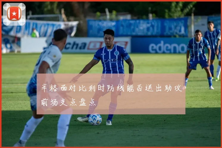 辛格面对比利时防线能否送出助攻前场支点盘点