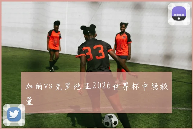 加纳vs克罗地亚2026世界杯中场较量