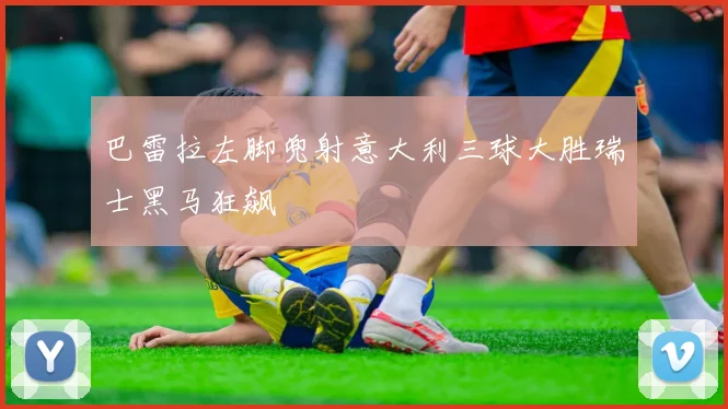 巴雷拉左脚兜射意大利三球大胜瑞士黑马狂飙