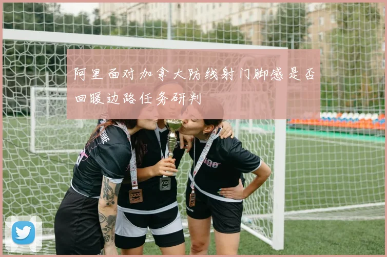阿里面对加拿大防线射门脚感是否回暖边路任务研判