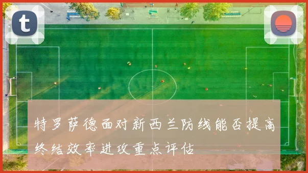 特罗萨德面对新西兰防线能否提高终结效率进攻重点评估