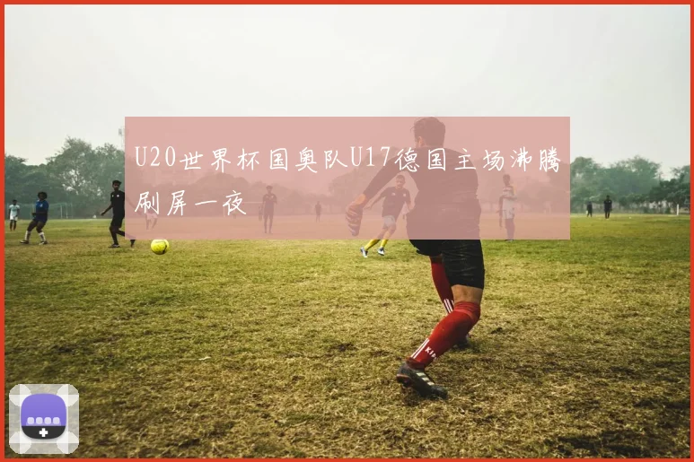 U20世界杯国奥队U17德国主场沸腾刷屏一夜