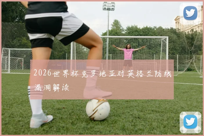2026世界杯克罗地亚对英格兰防线漏洞解读