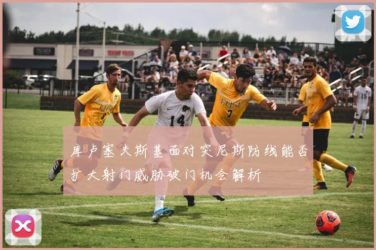 库卢塞夫斯基面对突尼斯防线能否扩大射门威胁破门机会解析
