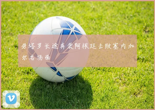 劳塔罗长途奔袭阿根廷击败塞内加尔名场面