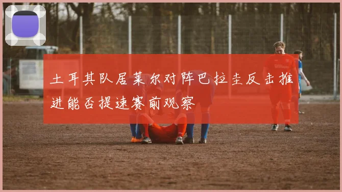 土耳其队居莱尔对阵巴拉圭反击推进能否提速赛前观察