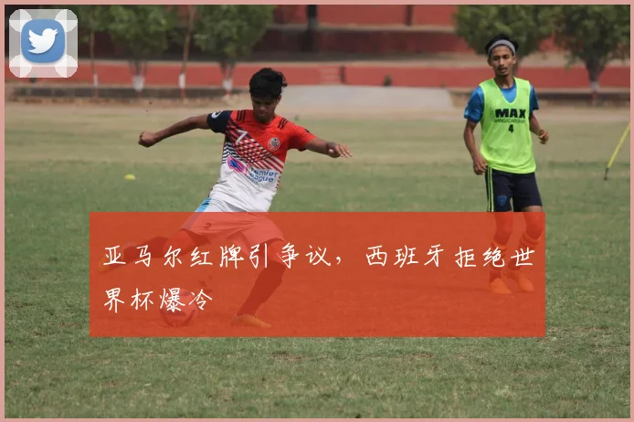 亚马尔红牌引争议，西班牙拒绝世界杯爆冷