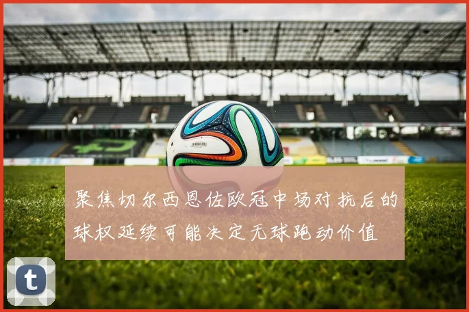 聚焦切尔西恩佐欧冠中场对抗后的球权延续可能决定无球跑动价值