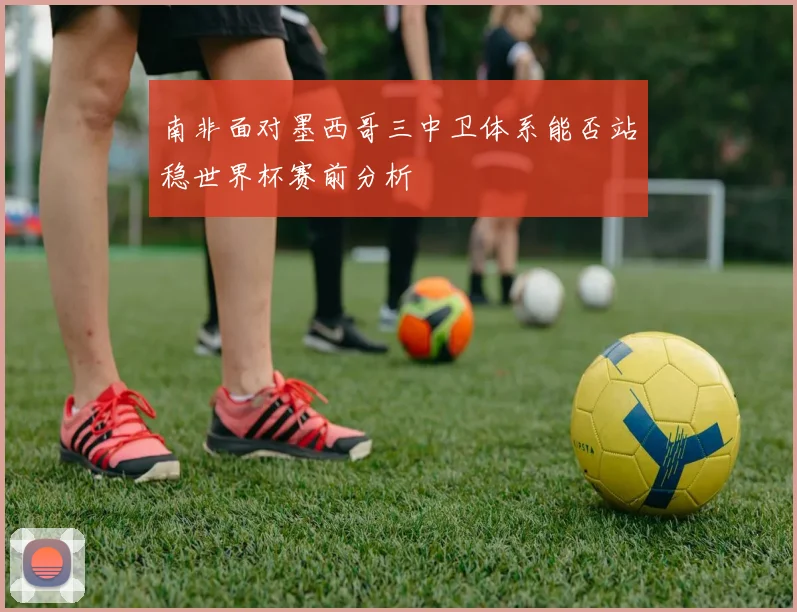 南非面对墨西哥三中卫体系能否站稳世界杯赛前分析