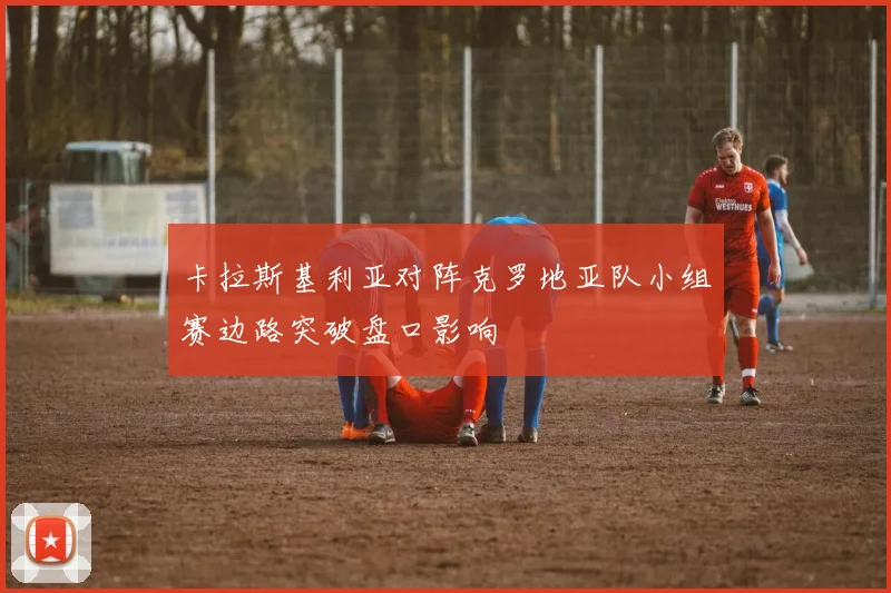 卡拉斯基利亚对阵克罗地亚队小组赛边路突破盘口影响