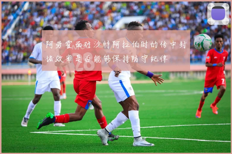 阿劳霍面对沙特阿拉伯时的传中封堵效率是否能够保持防守纪律
