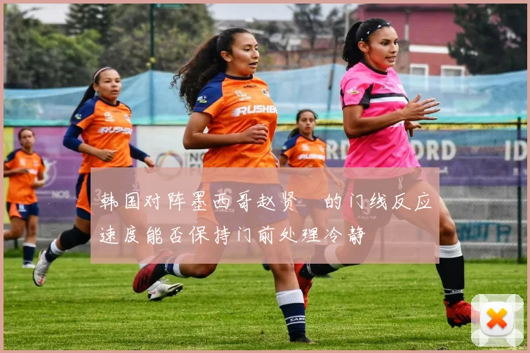韩国对阵墨西哥赵贤祐的门线反应速度能否保持门前处理冷静