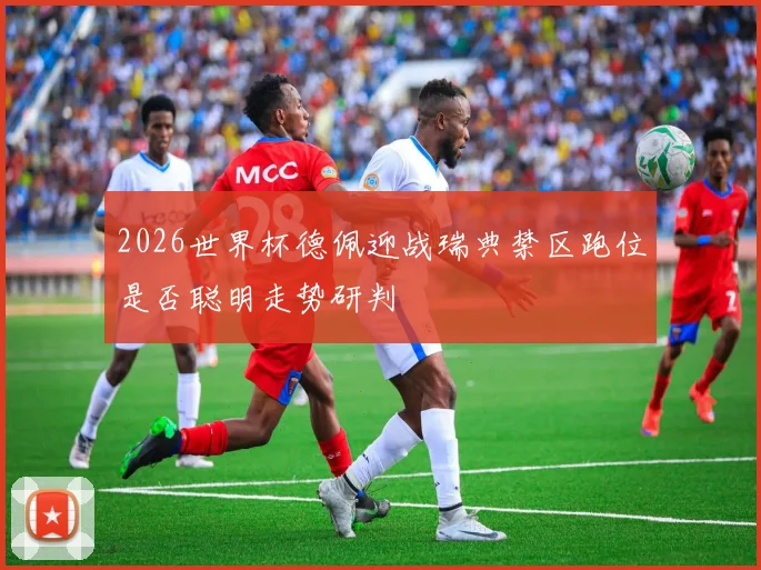 2026世界杯德佩迎战瑞典禁区跑位是否聪明走势研判