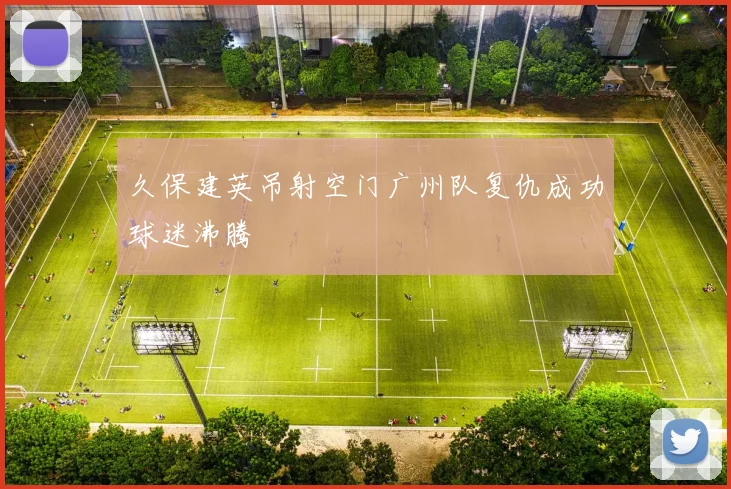 久保建英吊射空门广州队复仇成功球迷沸腾