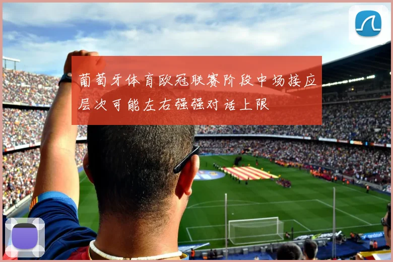 葡萄牙体育欧冠联赛阶段中场接应层次可能左右强强对话上限