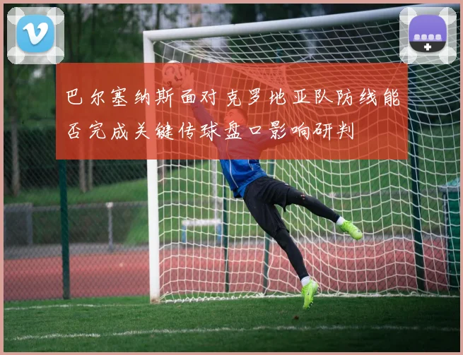 巴尔塞纳斯面对克罗地亚队防线能否完成关键传球盘口影响研判