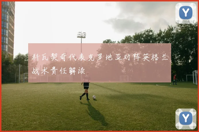 科瓦契奇代表克罗地亚对阵英格兰战术责任解读