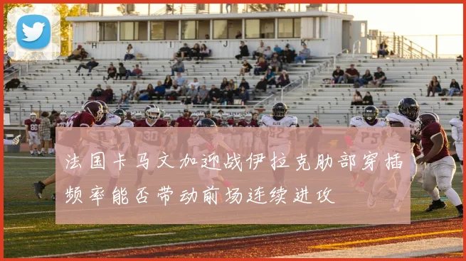 法国卡马文加迎战伊拉克肋部穿插频率能否带动前场连续进攻