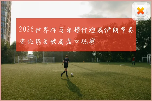 2026世界杯马尔穆什迎战伊朗节奏变化能否破局盘口观察