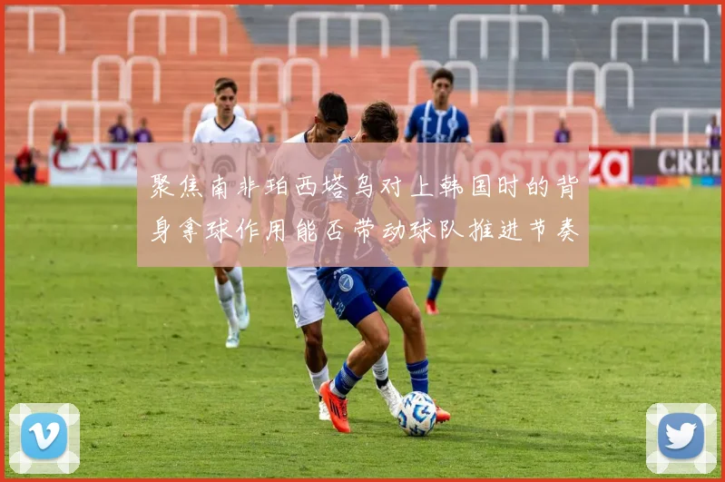 聚焦南非珀西塔乌对上韩国时的背身拿球作用能否带动球队推进节奏