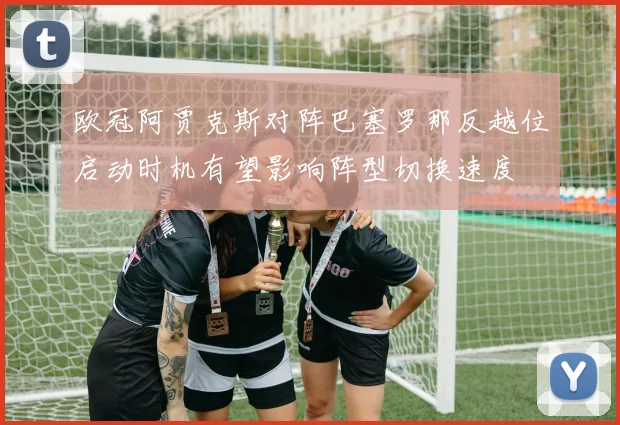 欧冠阿贾克斯对阵巴塞罗那反越位启动时机有望影响阵型切换速度