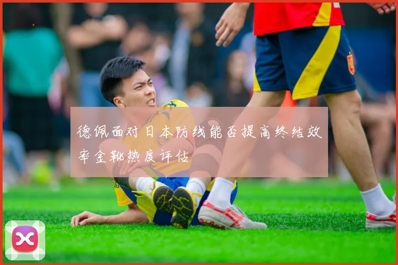 德佩面对日本防线能否提高终结效率金靴热度评估