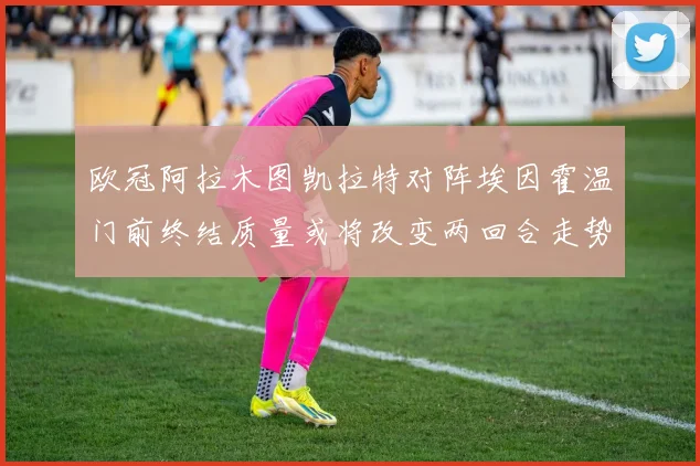 欧冠阿拉木图凯拉特对阵埃因霍温门前终结质量或将改变两回合走势