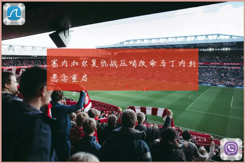 塞内加尔复仇战压哨改命马丁内利悬念重启