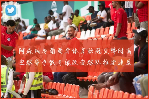 阿森纳与葡萄牙体育欧冠交锋时高空球争夺很可能改变球队推进速度