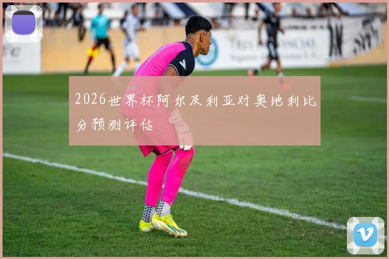 2026世界杯阿尔及利亚对奥地利比分预测评估