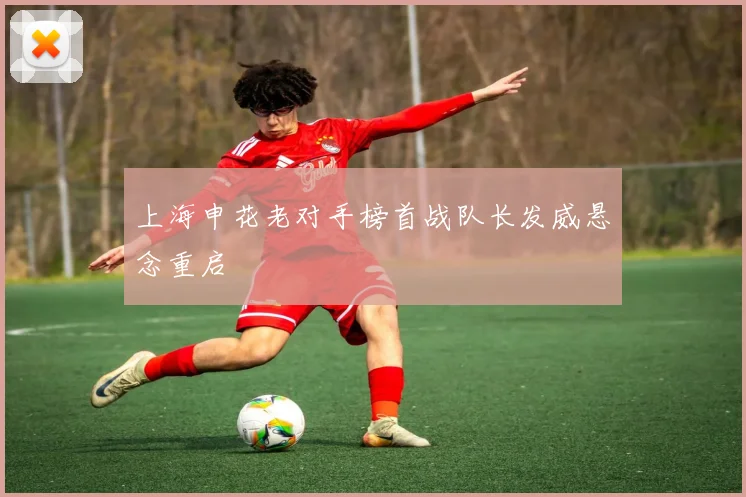 上海申花老对手榜首战队长发威悬念重启
