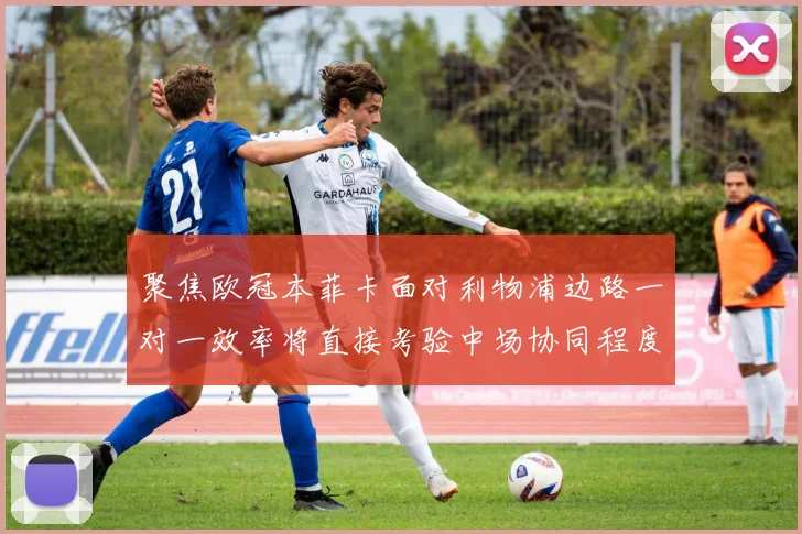 聚焦欧冠本菲卡面对利物浦边路一对一效率将直接考验中场协同程度