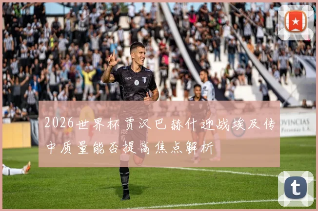 2026世界杯贾汉巴赫什迎战埃及传中质量能否提高焦点解析