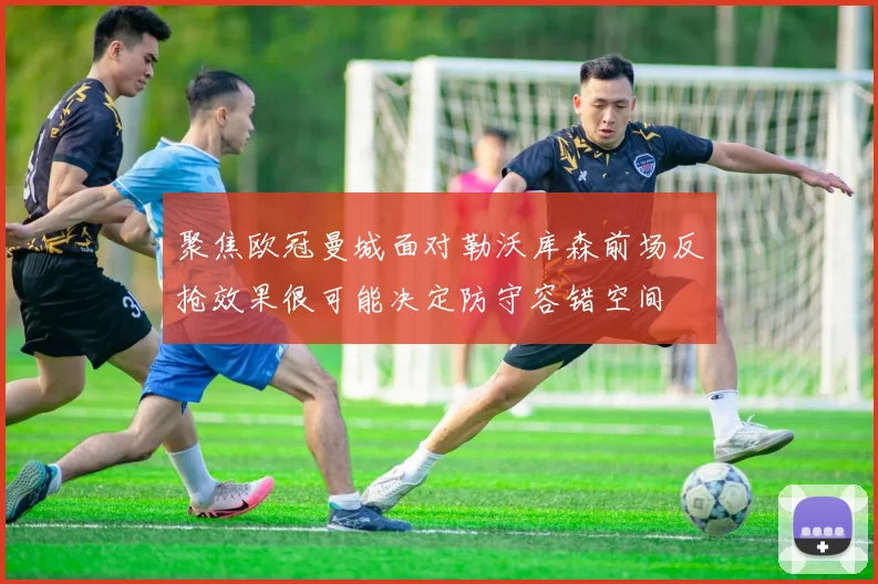 聚焦欧冠曼城面对勒沃库森前场反抢效果很可能决定防守容错空间